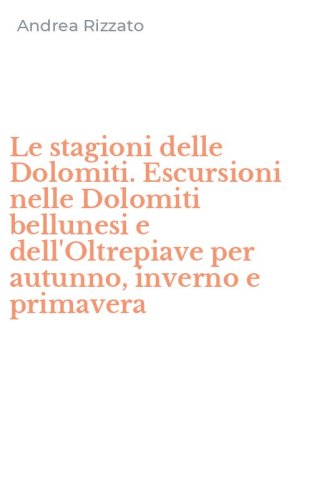 Le stagioni delle Dolomiti. Escursioni nelle Dolomiti bellunesi e dell'Oltrepiave per autunno, inverno e primavera