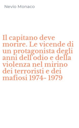 Il capitano deve morire. Le vicende di un protagonista degli anni dell'odio e della violenza nel mirino dei terroristi e dei mafiosi 1974-1979