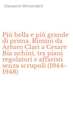 Pi&ugrave; bella e pi&ugrave; grande di prima. Rimini da Arturo Clari a Cesare Bia nchini, tra piani regolatori e affaristi senza scrupoli (1944-1948)