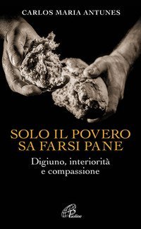 Solo il povero sa farsi pane. Digiuno, interiorit&agrave; e compassione - DIGIUNO, INTERIORITA' E COMPASSIONE