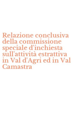 Relazione conclusiva della commissione speciale d'inchiesta sull'attivit&agrave; estrattiva in Val d'Agri ed in Val Camastra