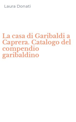 La casa di Garibaldi a Caprera. Catalogo del compendio garibaldino