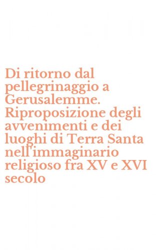Di ritorno dal pellegrinaggio a Gerusalemme. Riproposizione degli avvenimenti e dei luoghi di Terra Santa nell'immaginario religioso fra XV e XVI secolo