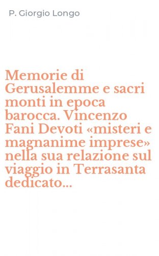 Memorie di Gerusalemme e sacri monti in epoca barocca. Vincenzo Fani Devoti &laquo;misteri e magnanime imprese&raquo; nella sua relazione sul viaggio in Terrasanta dedicato...