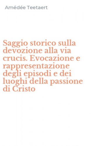 Saggio storico sulla devozione alla via crucis. Evocazione e rappresentazione degli episodi e dei luoghi della passione di Cristo