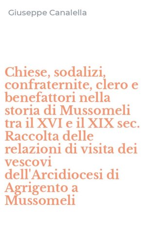 Chiese, sodalizi, confraternite, clero e benefattori nella storia di Mussomeli tra il XVI e il XIX sec. Raccolta delle relazioni di visita dei vescovi dell'Arcidiocesi di Agrigento a Mussomeli