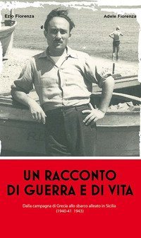Un racconto di guerra e di vita. Dalla campagna di Grecia allo sbarco alleato in Sicilia (1940-41 1943)