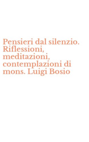 Pensieri dal silenzio. Riflessioni, meditazioni, contemplazioni di mons. Luigi Bosio