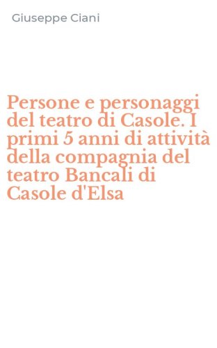 Persone e personaggi del teatro di Casole. I primi 5 anni di attivit&agrave; della compagnia del teatro Bancali di Casole d'Elsa