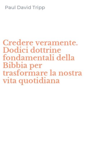 Credere veramente. Dodici dottrine fondamentali della Bibbia per trasformare la nostra vita quotidiana
