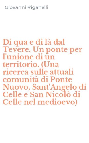 Di qua e di l&agrave; dal Tevere. Un ponte per l'unione di un territorio. (Una ricerca sulle attuali comunit&agrave; di Ponte Nuovo, Sant'Angelo di Celle e San Nicol&ograve; di Celle nel medioevo)