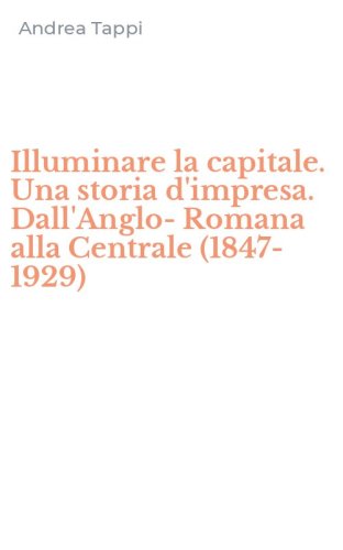 Illuminare la capitale. Una storia d'impresa. Dall'Anglo-Romana alla Centrale (1847-1929)