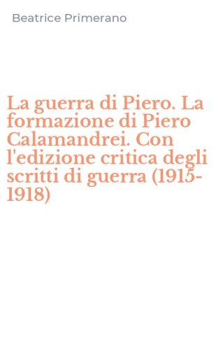 La guerra di Piero. La formazione di Piero Calamandrei. Con l'edizione critica degli scritti di guerra (1915-1918)