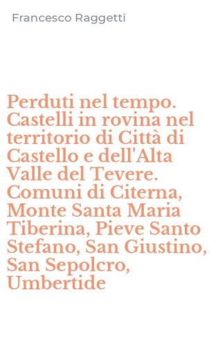 Perduti nel tempo. Castelli in rovina nel territorio di Citt&agrave; di Castello e dell'Alta Valle del Tevere. Comuni di Citerna, Monte Santa Maria Tiberina, Pieve Santo Stefano, San Giustino, San Sepolcro, Umbertide