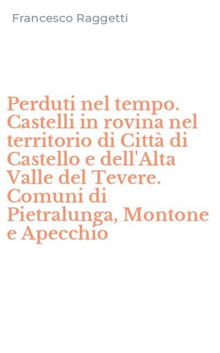 Perduti nel tempo. Castelli in rovina nel territorio di Citt&agrave; di Castello e dell'Alta Valle del Tevere. Comuni di Pietralunga, Montone e Apecchio
