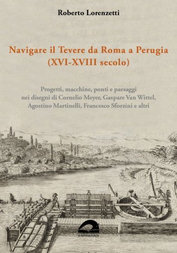 Navigare il Tevere da Roma a Perugia (XVI-XVIII secolo). Progetti, macchine, ponti e paesaggi nei disegni di Cornelio Meyer, Gaspare Van Wittel, Agostino Martinelli, Francesco Sforzini e altri