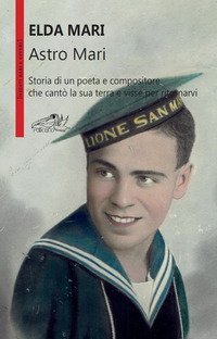 Astro Mari. Storia di un poeta e compositore che cant&ograve; la sua terra e visse per ritornarvi
