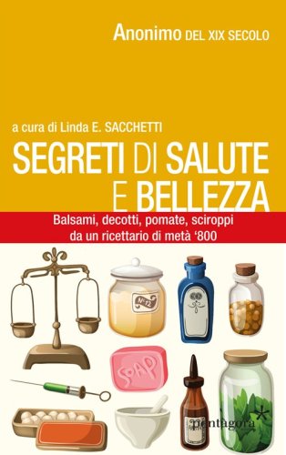 Segreti di salute bellezza. Balsami, decotti, pomate, sciroppi tratti da un ricettario di met&agrave; '800