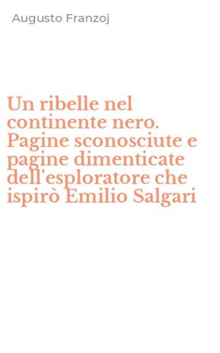 Un ribelle nel continente nero. Pagine sconosciute e pagine dimenticate dell'esploratore che ispir&ograve; Emilio Salgari