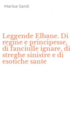 Leggende Elbane. Di regine e principesse, di fanciulle ignare, di streghe sinistre e di esotiche sante
