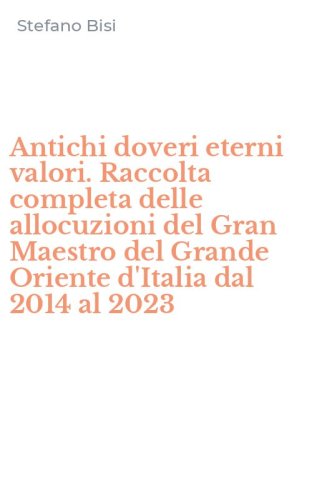 Antichi doveri eterni valori. Raccolta completa delle allocuzioni del Gran Maestro del Grande Oriente d'Italia dal 2014 al 2023