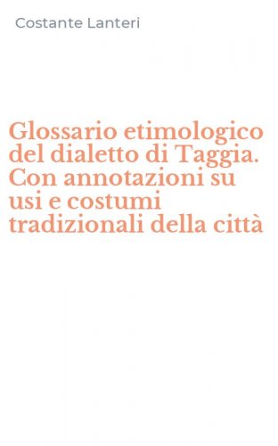 Glossario etimologico del dialetto di Taggia. Con annotazioni su usi e costumi tradizionali della citt&agrave;