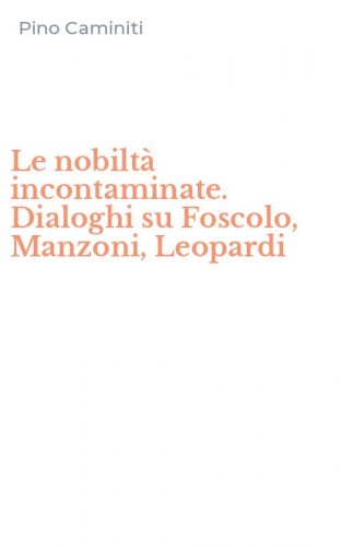 Le nobilt&agrave; incontaminate. Dialoghi su Foscolo, Manzoni, Leopardi