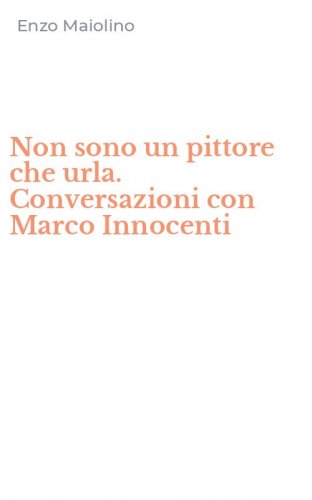 Non sono un pittore che urla. Conversazioni con Marco Innocenti