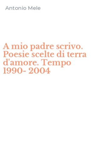 A mio padre scrivo. Poesie scelte di terra d'amore. Tempo 1990-2004