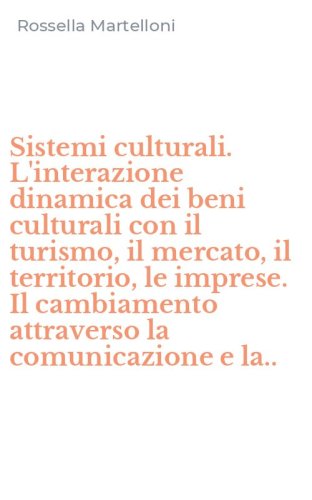 Sistemi culturali. L'interazione dinamica dei beni culturali con il turismo, il mercato, il territorio, le imprese. Il cambiamento attraverso la comunicazione e la..