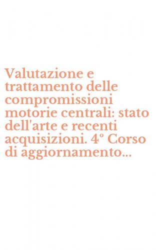 Valutazione e trattamento delle compromissioni motorie centrali: stato dell'arte e recenti acquisizioni. 4&ordm; Corso di aggiornamento...
