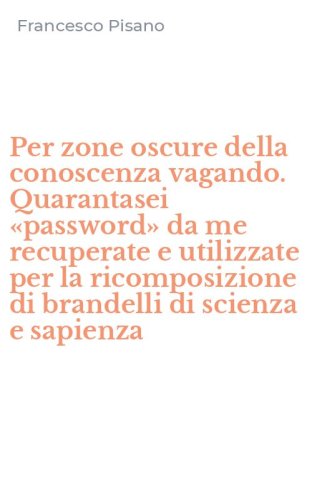 Per zone oscure della conoscenza vagando. Quarantasei &laquo;password&raquo; da me recuperate e utilizzate per la ricomposizione di brandelli di scienza e sapienza - E UTILIZZATE PER LA RICOMPOSIZIONE DI BRANDELLI DI SCIENZA E SAPIENZA
