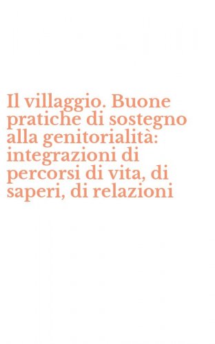 Il villaggio. Buone pratiche di sostegno alla genitorialit&agrave;: integrazioni di percorsi di vita, di saperi, di relazioni