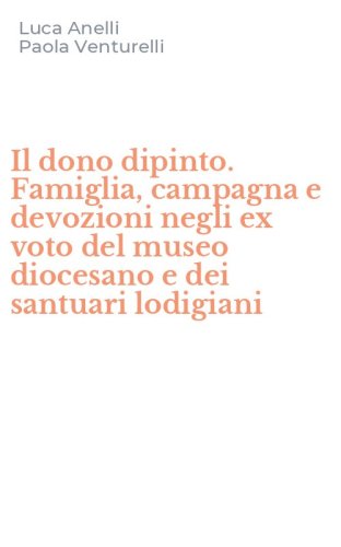 Il dono dipinto. Famiglia, campagna e devozioni negli ex voto del museo diocesano e dei santuari lodigiani - DEI SANTUARI LODIGIANI (IL)