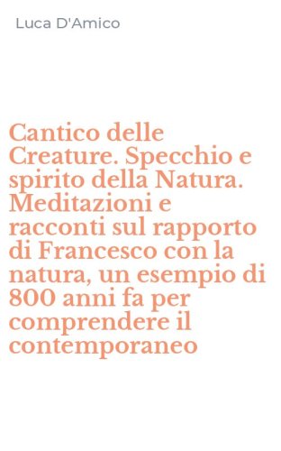 Cantico delle Creature. Specchio e spirito della Natura. Meditazioni e racconti sul rapporto di Francesco con la natura, un esempio di 800 anni fa per comprendere il contemporaneo