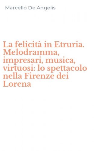 La felicit&agrave; in Etruria. Melodramma, impresari, musica, virtuosi: lo spettacolo nella Firenze dei Lorena