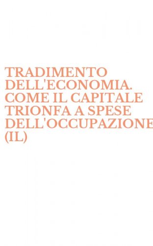 TRADIMENTO DELL'ECONOMIA. COME IL CAPITALE TRIONFA A SPESE DELL'OCCUPAZIONE (IL)
