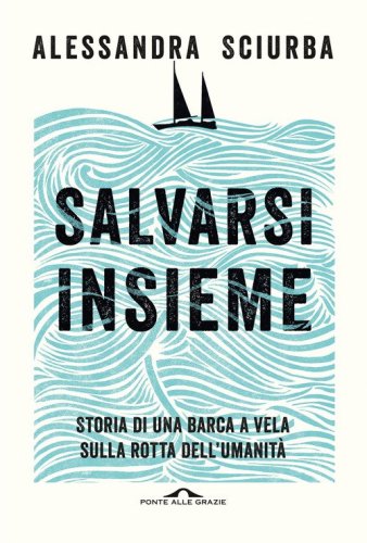 Salvarsi insieme. Storia di una barca a vela sulla rotta dell'umanit&agrave;