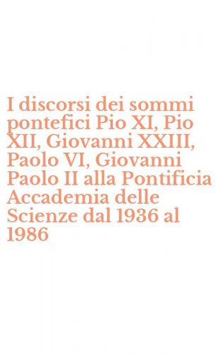 I discorsi dei sommi pontefici Pio XI, Pio XII, Giovanni XXIII, Paolo VI, Giovanni Paolo II alla Pontificia Accademia delle Scienze dal 1936 al 1986