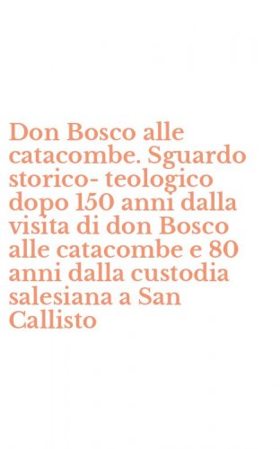 Don Bosco alle catacombe. Sguardo storico-teologico dopo 150 anni dalla visita di don Bosco alle catacombe e 80 anni dalla custodia salesiana a San Callisto