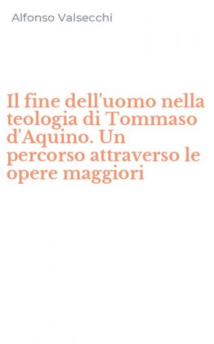 Il fine dell'uomo nella teologia di Tommaso d'Aquino. Un percorso attraverso le opere maggiori