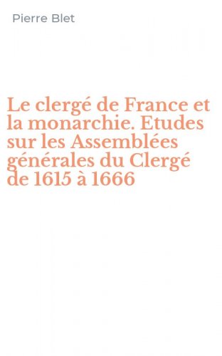 Le clerg&eacute; de France et la monarchie. Etudes sur les Assembl&eacute;es g&eacute;n&eacute;rales du Clerg&eacute; de 1615 &agrave; 1666