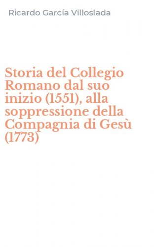 Storia del Collegio Romano dal suo inizio (1551), alla soppressione della Compagnia di Ges&ugrave; (1773)