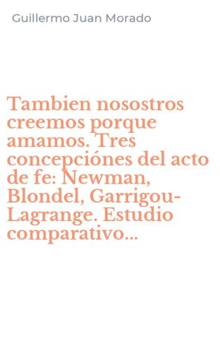 Tambien nosostros creemos porque amamos. Tres concepci&oacute;nes del acto de fe: Newman, Blondel, Garrigou-Lagrange. Estudio comparativo...