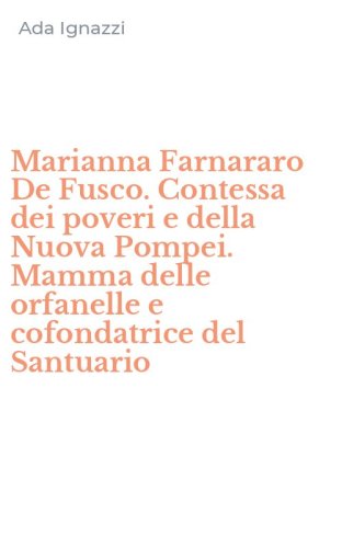 Marianna Farnararo De Fusco. Contessa dei poveri e della Nuova Pompei. Mamma delle orfanelle e cofondatrice del Santuario