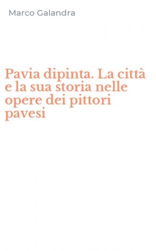 Pavia dipinta. La citt&agrave; e la sua storia nelle opere dei pittori pavesi