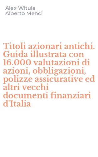 Titoli azionari antichi. Guida illustrata con 16.000 valutazioni di azioni, obbligazioni, polizze assicurative ed altri vecchi documenti finanziari d'Italia