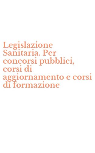 Legislazione Sanitaria. Per concorsi pubblici, corsi di aggiornamento e corsi di formazione
