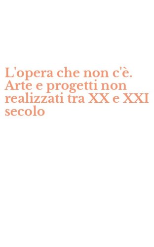 L'opera che non c'&egrave;. Arte e progetti non realizzati tra XX e XXI secolo