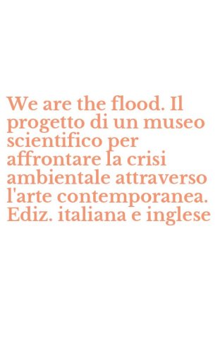We are the flood. Il progetto di un museo scientifico per affrontare la crisi ambientale attraverso l'arte contemporanea. Ediz. italiana e inglese